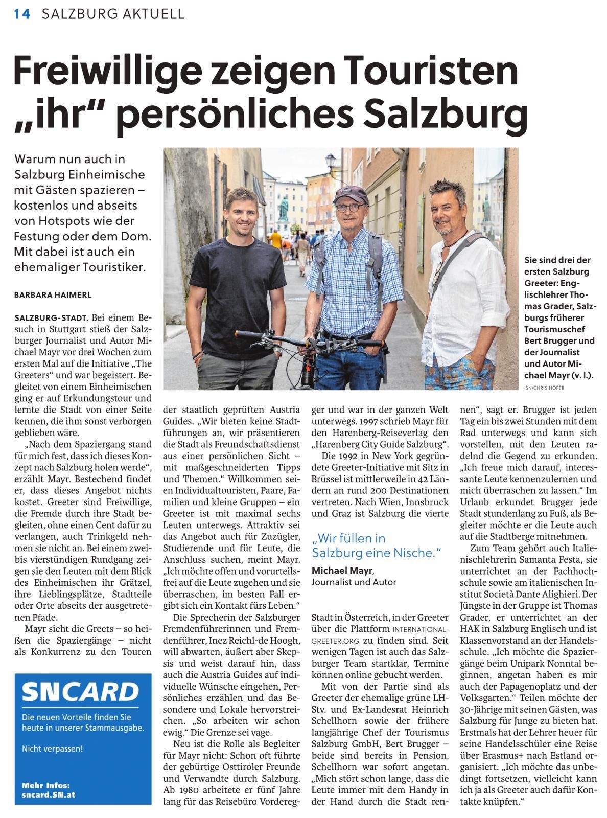 Zeitungsartikel in den Salzburger Nachrichten vom 18. Juli 2026.
Autorin: Barbara Haimerl, Redakteurin Salzburg-Lokal 

Text des Artikels:
Freiwillige zeigen Gästen „ihr“ Salzburg: Das internationale Netzwerk von „The Greeters“ hat nun auch ein Team in der Mozartstadt

Warum nun auch in Salzburg Einheimische mit Touristen spazieren – kostenlos und abseits von Hotspots wie der Festung oder dem Dom. Mit dabei sind ein ehemaliger Politiker und der Ex-Tourismuschef der Stadt.

Bei einem Besuch in Stuttgart stieß der Salzburger Journalist und Autor Michael Mayr vor drei Wochen zum ersten Mal auf die Initiative „The Greeters“ und war begeistert. Begleitet von einem Einheimischen ging er auf Erkundungstour und lernte die Stadt von einer Seite kennen, die ihm sonst verborgen geblieben wäre. Ausgangspunkt war am Hauptbahnhof das „Gleis der Könige“, das einst exklusiv für den Monarchen reserviert war. Mayr bestaunte auch das kleinste Denkmal der Stadt in Form einer Bodenplakette und lauschte den persönlichen Erzählungen des Stuttgarters über sich und sein Leben in der Stadt.

„Nach dem gemeinsamen Spaziergang stand für mich fest, dass ich dieses weltoffene und sympathische Nischenkonzept nach Salzburg holen werde“, erzählt Mayr. Bestechend findet er, dass dieses Angebot nichts kostet. Greeter, also Begrüßer, sind Freiwillige, die Fremde durch ihre Stadt begleiten, ohne einen Cent dafür zu verlangen, auch Trinkgeld nehmen sie nicht an. Bei einem zwei- bis vierstündigen Rundgang zeigen sie den Leuten mit dem Blick des Einheimischen ihr Grätzel, ihre Lieblingsplätze, Stadtteile und Orte abseits der ausgetretenen Pfade und gehen auf individuelle Interessen und Wünsche ein.

Mayr sieht die Greets – so heißen die Spaziergänge – nicht als Konkurrenz zu den kommerziellen Touren der staatlich geprüften Austria Guides. „Wir bieten keine Stadtführungen an, wir präsentieren die Stadt als Art Freundschaftsdienst aus einer persönlichen Sicht – mit maßgeschneiderten Tipps und Themen.“ Willkommen seien Individualtouristen, Paare, Familien und kleine Gruppen – ein Greeter ist mit maximal sechs Leuten unterwegs. Passend sei das Angebot auch für Zuzügler, die ihre neue Heimat kennenlernen wollen, für Studierende und für Leute, die Anschluss suchen, meint Mayr. Nicht der Greeter stehe im Mittelpunkt, sondern der Gast. „Ich möchte offen und vorurteilsfrei auf die Leute zugehen und sie überraschen, im besten Fall ergibt sich ein Kontakt fürs Leben.“
Branchensprecherin der Austria Guides ist skeptisch

Die Sprecherin der Salzburger Fremdenführerinnen und Fremdenführer, Fachgruppenobfrau Inez Reichl-de Hoogh, will abwarten, äußert aber Skepsis und weist darauf hin, dass auch die Austria Guides auf individuelle Wünsche eingehen, Persönliches erzählen und das Besondere und Lokale hervorstreichen. „So arbeiten wir schon ewig.“ Als Greeter würden oft Menschen aktiv, die in Pension seien, Zeit hätten und etwas tun möchten.

Neu ist die Rolle als Begleiter für Mayr nicht: Schon mehr als 25 Mal führte der gebürtige Osttiroler Freunde und Verwandte durch Salzburg. Um sein Studium zu finanzieren, arbeitete er ab 1980 fünf Jahre lang für das Reisebüro Vorderegger und war in ganz Europa unterwegs. 1997 schrieb Mayr für den Harenberg-Reiseverlag den „Harenberg City Guide Salzburg“. Mayr ist für alle Themen offen – von den Bieren in Salzburg über die besten Secondhandläden bis zur Rolle Salzburgs im Nationalsozialismus.
Salzburg bietet die Rundgänge als vierte Stadt in Österreich an

Die 1992 in New York gegründete Greeter-Initiative mit Sitz in Brüssel ist mittlerweile in 42 Ländern an rund 200 Destinationen vertreten. Nach Wien, Innsbruck und Graz ist Salzburg die vierte Stadt in Österreich, in der Greeter über die Plattform zu finden sind. In Innsbruck rücken acht Frauen und vier Männer im Jahr zu rund 120 Greets aus. Seit wenigen Tagen ist auch das Salzburger Team startklar, Termine können online gebucht werden.

Zum Auftakt hat Mayr eine illustre Runde von Freunden und Bekannten begeistern können: Mit von der Partie sind als Greeter der ehemalige grüne Landeshauptmann-Stellvertreter und Ex-Soziallandesrat Heinrich Schellhorn sowie der frühere langjährige Chef der Tourismus Salzburg GmbH, Bert Brugger – beide sind bereits in Pension. Schellhorn war sofort angetan. „Mich stört schon lange, dass die Leute immer mit dem Handy in der Hand durch die Stadt rennen“, sagt er. Brugger ist jeden Tag ein bis zwei Stunden mit dem Rad unterwegs und kann sich vorstellen, mit den Leuten radelnd die Gegend zu erkunden. „Ich freue mich darauf, interessante Leute kennenzulernen und mich überraschen zu lassen.“ Im Urlaub erkundet Brugger jede Stadt stundenlang zu Fuß, als Begleiter möchte er die Leute auch auf die Stadtberge mitnehmen. „Egal wo ich bin, marschiere ich los, um eine Stadt kennenzulernen.“
Jungem Englischlehrer hat es der Papagenoplatz angetan

Zum Team gehört auch Italienischlehrerin Samanta Festa, sie ist Lektorin an der Universität Salzburg und unterrichtet an der Fachhochschule sowie am italienischen Institut Società Dante Alighieri in Salzburg. Der Jüngste in der Gruppe ist der 30-jährige Lehrer Thomas Grader, er unterrichtet an der HAK in Salzburg Englisch und ist Klassenvorstand an der Handelsschule. „Ich möchte die Spaziergänge beim Unipark Nonntal beginnen, angetan haben es mir auch der Papagenoplatz und der Volksgarten.“ Teilen möchte der Pädagoge mit den Leuten, was Salzburg für Junge zu bieten hat. Erstmals hat der Lehrer heuer für seine Handelsschüler eine Reise über Erasmus+ nach Estland organisiert. „Ich möchte das unbedingt fortsetzen, vielleicht kann ich ja als Greeter auch dafür Kontakte knüpfen.“