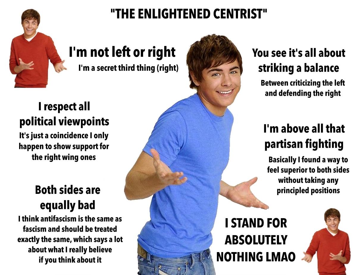 meme titled "the enlightened centrist" featuring a guy shrugging with a goofy smile. 

blocks of text all around him say:

I'm not left or right I'm a secret third thing (right)

I respect all political viewpoints. It's just a coincidence I only happen to show support for the right wing ones.

both sides are equally bad.￼ I think anti-fascism is the same as fascism and should be treated exactly the same, which says a lot about what I really believe if you think about it.

you see it's all about striking a balance between criticizing the left and defending the right.

I'm above all that partisan fighting. basically I found a way to feel superior to both sides without taking any principled positions. 

I stand for absolutely nothing LMAO. ￼