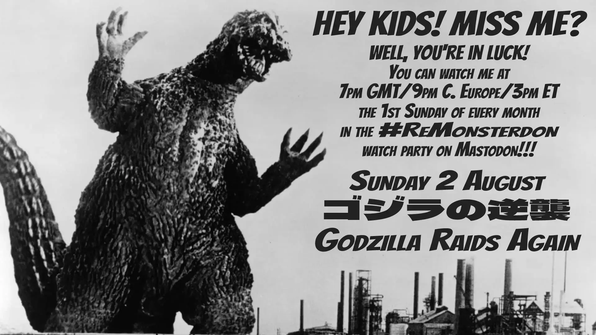 Godzilla, with text:
Hey kids! Miss me?
Well, you're in luck!
You can watch me at
7pm GMT / 9pm CEST / 3pm ET
the 1st Sunday of every month
in the #ReMonsterdon
watch party on Mastodon!!!
Sunday 2 August
ゴジラの逆襲 
Godzilla Raids Again