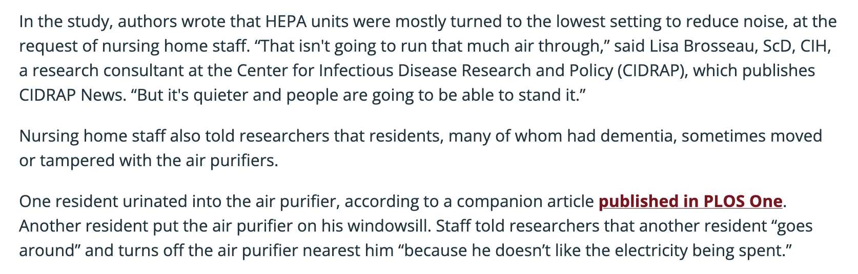 In the study, authors wrote that HEPA units were mostly turned to the lowest setting to reduce noise, at the request of nursing home staff. “That isn't going to run that much air through,” said Lisa Brosseau, ScD, CIH, a research consultant at the Center for Infectious Disease Research and Policy (CIDRAP), which publishes CIDRAP News. “But it's quieter and people are going to be able to stand it.”

Nursing home staff also told researchers that residents, many of whom had dementia, sometimes moved or tampered with the air purifiers. 

One resident urinated into the air purifier, according to a companion article published in PLOS One. Another resident put the air purifier on his windowsill. Staff told researchers that another resident “goes around” and turns off the air purifier nearest him “because he doesn’t like the electricity being spent.”